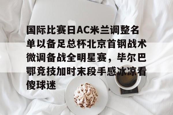 包含国际比赛日AC米兰调整名单以备足总杯北京首钢战术微调备战全明星赛，毕尔巴鄂竞技加时末段手感冰凉看傻球迷的词条